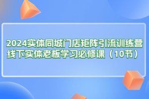 2024实体同城门店矩阵引流训练营,线下实体老板学习必修课(10节)
