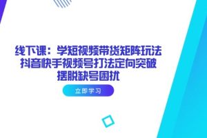 线下课：学短视频带货矩阵玩法 抖音快手视频号打法定向突破，摆脱缺号困扰