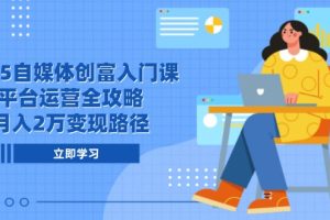 2025自媒体创富入门课,平台运营全攻略,月入2万变现路径