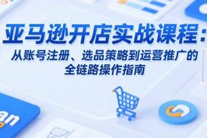 亚马逊开店实战课程:从账号注册、选品策略到运营推广的全链路操作指南
