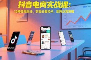 抖音电商实战课：12种变现玩法，剪辑去重技术，矩阵运营策略