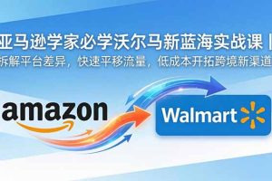 亚马逊卖家必学沃尔玛新蓝海实战课｜拆解平台差异，快速平移流量，低成本开拓跨境新渠道